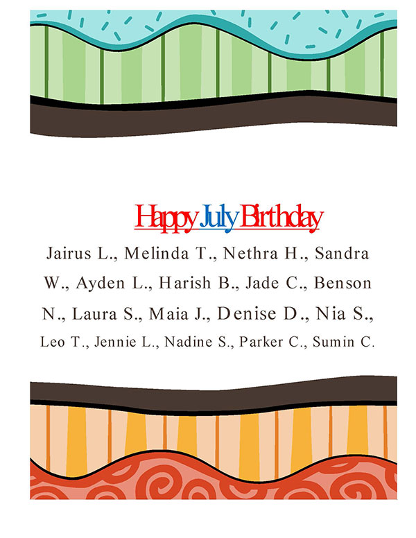 Birthday - Happy July Birthday - Jairus L., Melinda T., Nethra H., Sandra W., Ayden L., Harish B., Jade C., Benson N., Laura S., Maia J., Denise D., Nia S., Leo T., Jennie L., Nadine S., Parker C., Sumin C.